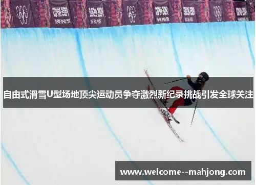 自由式滑雪U型场地顶尖运动员争夺激烈新纪录挑战引发全球关注