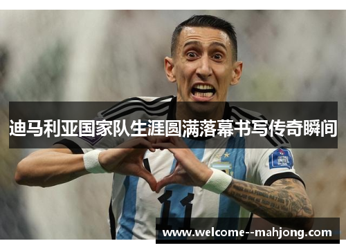 迪马利亚国家队生涯圆满落幕书写传奇瞬间